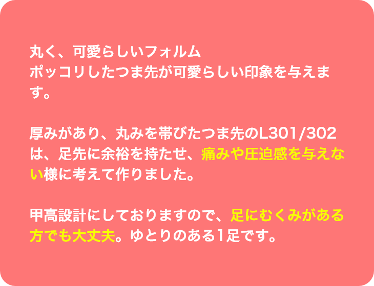 丸く、可愛らしいフォルム
ポッコリしたつま先が可愛らしい印象を与えます。厚みがあり、丸みを帯びたつま先のL301/302は、足先に余裕を持たせ、痛みや圧迫感を与えない様に考えて作りました。甲高設計にしておりますので、足にむくみがある方でも大丈夫。ゆとりのある1足です。