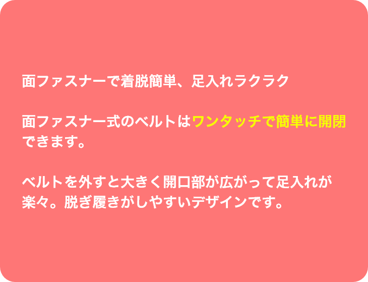 面ファスナーで着脱簡単、足入れラクラク面ファスナー式のベルトはワンタッチで簡単に開閉できます。ベルトを外すと大きく開口部が広がって足入れが
楽々。脱ぎ履きがしやすいデザインです。