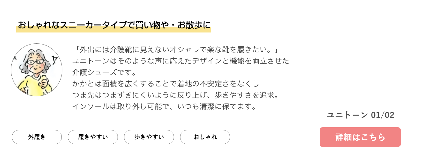 おしゃれなスニーカータイプで買い物や・お散歩に。「外出には介護靴に見えないオシャレで楽な靴を履きたい。」ユニトーンはそのような声に応えたデザインと機能を両立させた介護シューズです。かかとは面積を広くすることで着地の不安定さをなくしつま先はつまずきにくいように反り上げ、歩きやすさを追求。インソールは取り外し可能で、いつも清潔に保てます。ユニトーン 01/02