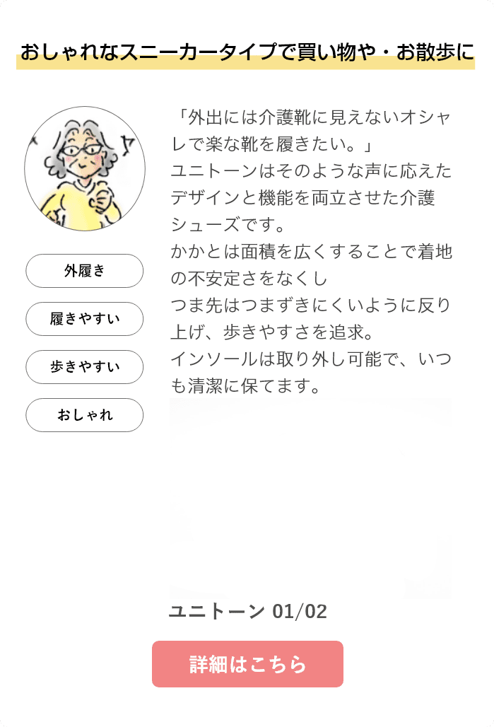 おしゃれなスニーカータイプで買い物や・お散歩に。「外出には介護靴に見えないオシャレで楽な靴を履きたい。」ユニトーンはそのような声に応えたデザインと機能を両立させた介護シューズです。かかとは面積を広くすることで着地の不安定さをなくしつま先はつまずきにくいように反り上げ、歩きやすさを追求。インソールは取り外し可能で、いつも清潔に保てます。ユニトーン 01/02