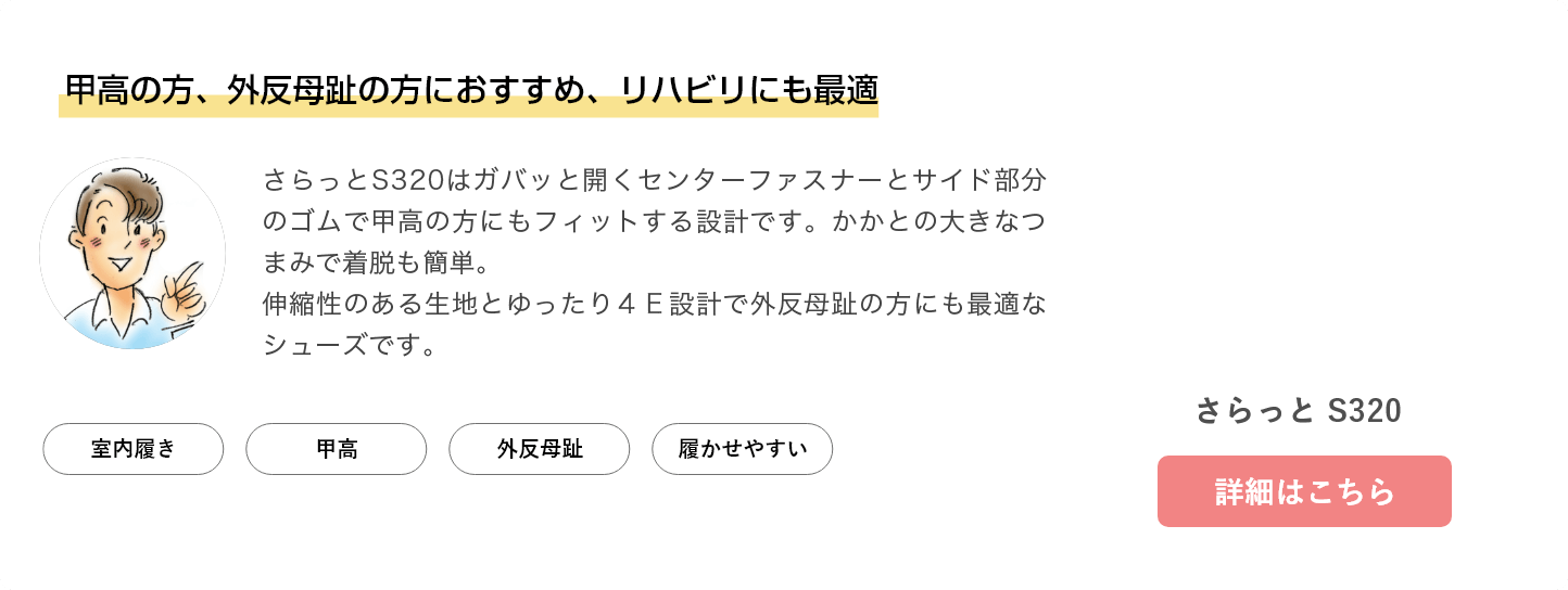 甲高の方、外反母趾の方におすすめ、リハビリにも最適。さらっとS320/B420はガバッと開くセンターファスナーとサイド部分のゴムで甲高の方にもフィットする設計です。かかとの大きなつまみで着脱も簡単。伸縮性のある生地とゆったり４Ｅ設計で外反母趾の方にも最適なシューズです。さらっと S320/B420