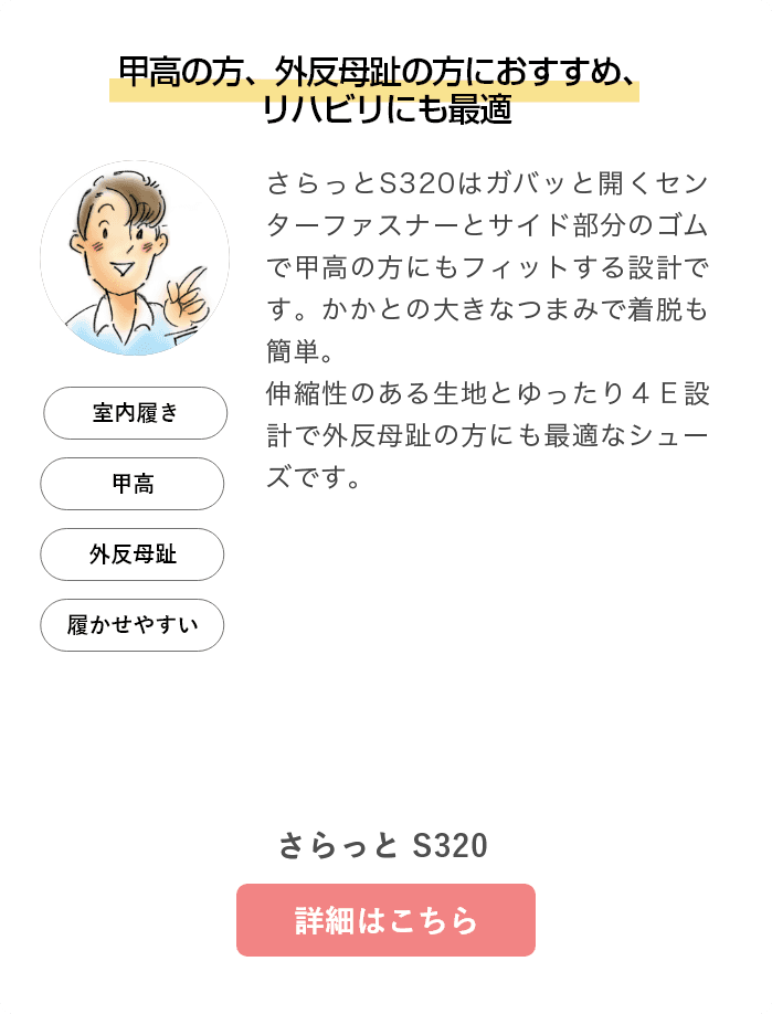 甲高の方、外反母趾の方におすすめ、リハビリにも最適。さらっとS320/B420はガバッと開くセンターファスナーとサイド部分のゴムで甲高の方にもフィットする設計です。かかとの大きなつまみで着脱も簡単。伸縮性のある生地とゆったり４Ｅ設計で外反母趾の方にも最適なシューズです。さらっと S320/B420