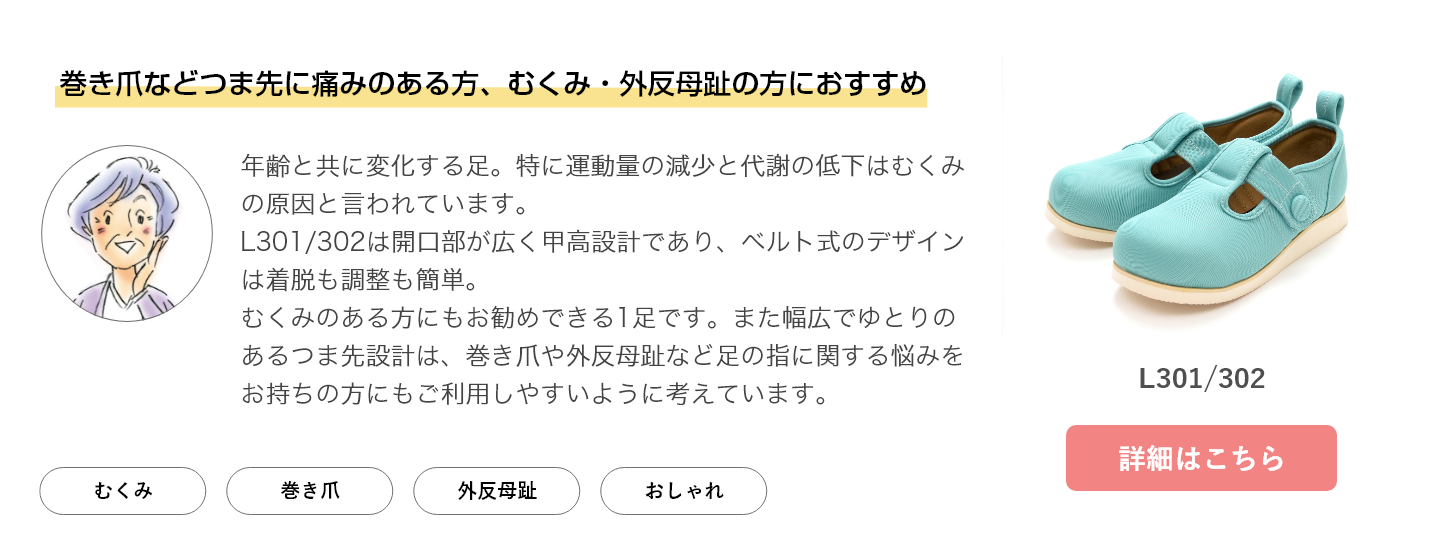 巻き爪などつま先に痛みのある方、浮腫み・外反母趾の方におすすめ。年齢と共に変化する足。特に運動量の減少と代謝の低下は浮腫みの原因と言われています。L301/302は開口部が広く甲高設計であり、ベルト式のデザインは着脱も調整も簡単。浮腫みのある方にもお勧めできる1足です。また幅広でゆとりのあるつま先設計は、巻き爪や外反母趾など足の指に関する悩みをお持ちの方にもご利用しやすいように考えています。L301/302