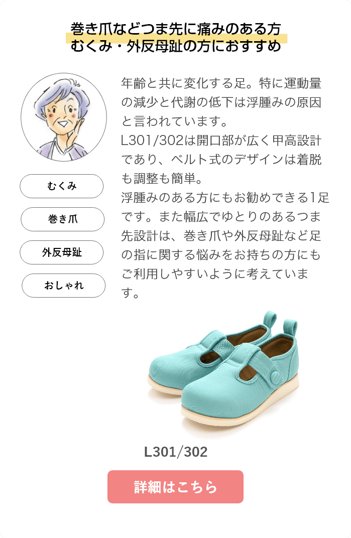 巻き爪などつま先に痛みのある方、浮腫み・外反母趾の方におすすめ。年齢と共に変化する足。特に運動量の減少と代謝の低下は浮腫みの原因と言われています。L301/302は開口部が広く甲高設計であり、ベルト式のデザインは着脱も調整も簡単。浮腫みのある方にもお勧めできる1足です。また幅広でゆとりのあるつま先設計は、巻き爪や外反母趾など足の指に関する悩みをお持ちの方にもご利用しやすいように考えています。L301/302