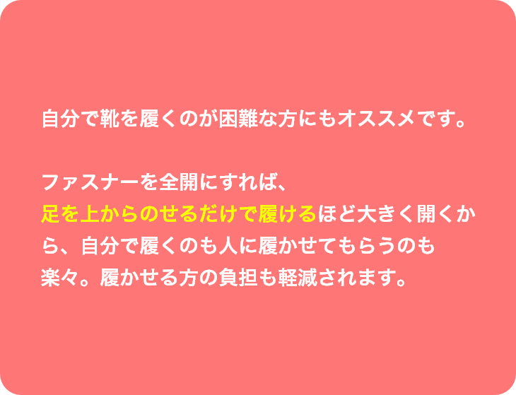 自分で靴を履くのが困難な方にもオススメです。ファスナーを全開にすれば、足を上からのせるだけで履けるほど大きく開くから、自分で履くのも人に履かせてもらうのも楽々。履かせる方の負担も軽減されます。