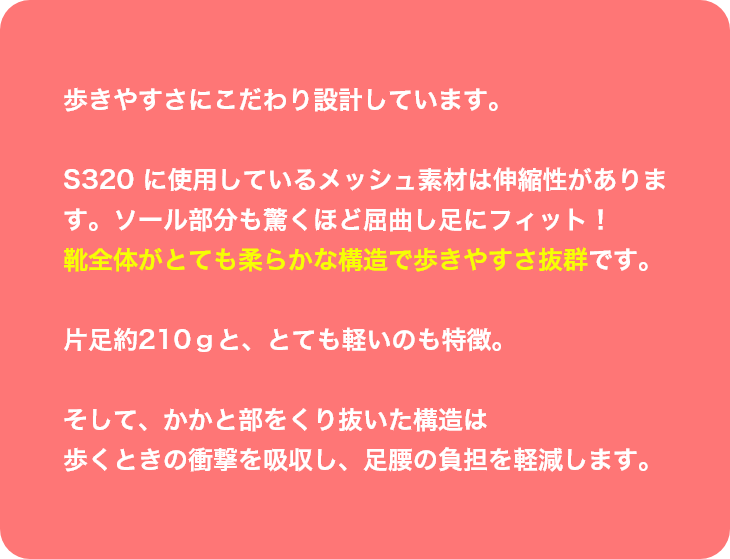 歩きやすさにこだわり設計しています。S320 に使用しているメッシュ素材は伸縮性があります。ソール部分も驚くほど屈曲し足にフィット！靴全体がとても柔らかな構造で歩きやすさ抜群です。片足約210ｇと、とても軽いのも特徴。そして、かかと部をくり抜いた構造は歩くときの衝撃を吸収し、足腰の負担を軽減します。