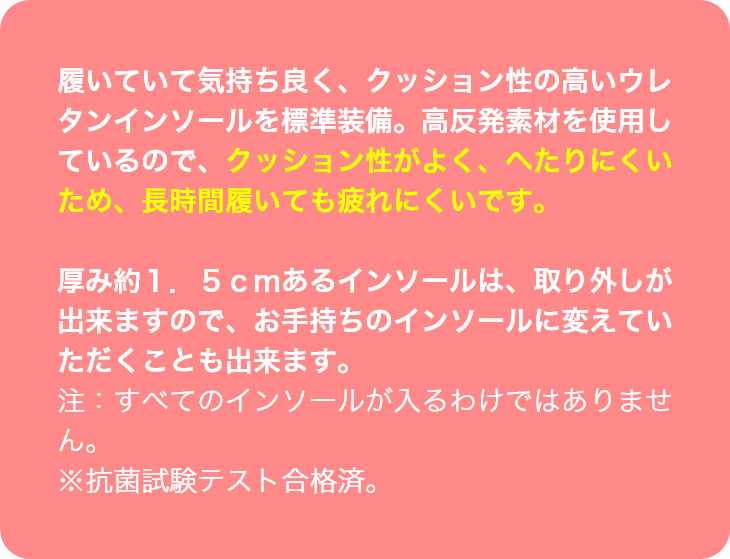 履いていて気持ち良く、クッション性の高いウレタンインソールを標準装備。高反発素材を使用しているので、クッション性がよく、へたりにくいため、長時間履いても疲れにくいです。厚み約１．５ｃｍあるインソールは、取り外しが出来ますので、お手持ちのインソールに変えてい
ただくことも出来ます。注：すべてのインソールが入るわけではありません。※抗菌試験テスト合格済。