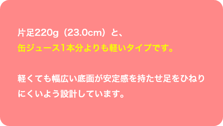 片足220gと、
缶ジュース1本分よりも軽いタイプです。軽くても幅広い底面が安定感を持たせ足をひねりにくいよう設計しています。