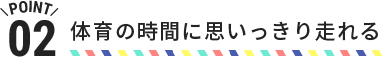 POINT02 体育の時間に思いっきり走れる